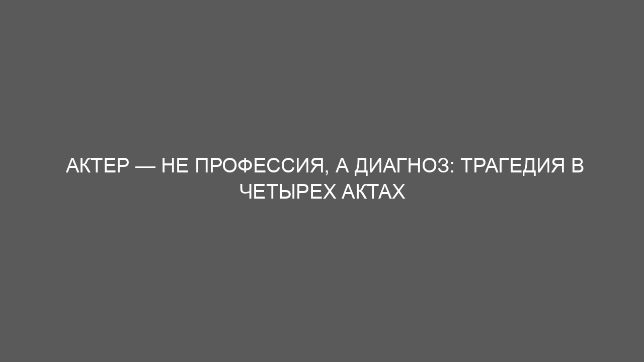 Актер — не профессия, а диагноз: трагедия в четырех актах