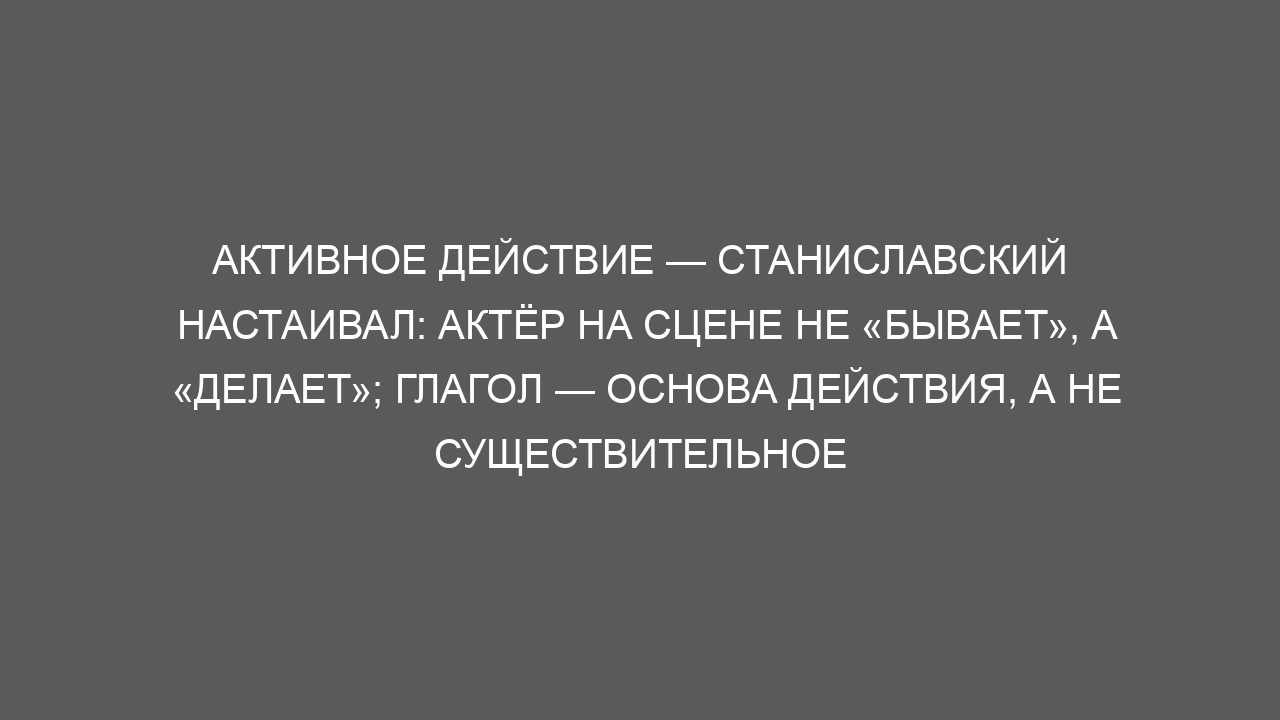 Активное действие — Станиславский настаивал: актёр на сцене не «бывает», а «делает»; глагол — основа действия, а не существительное