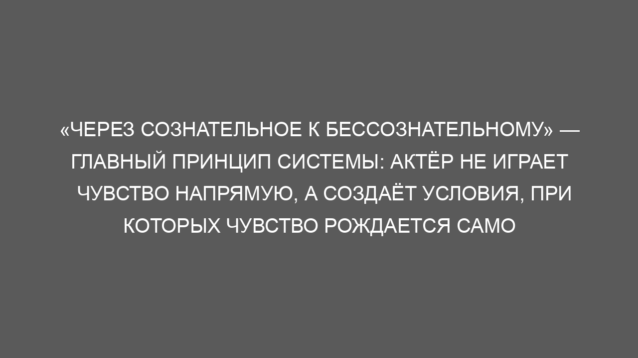 «Через сознательное к бессознательному» — главный принцип системы: актёр не играет чувство напрямую, а создаёт условия, при которых чувство рождается само