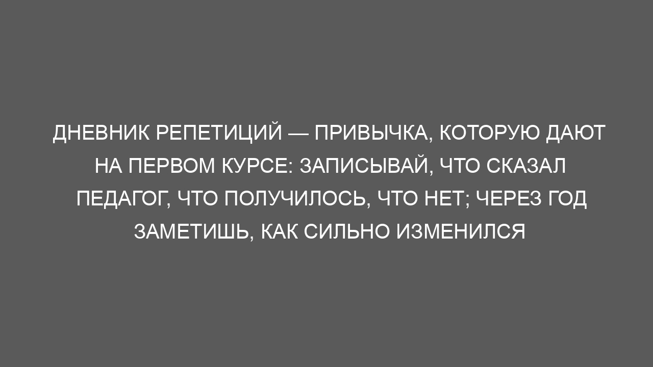 Дневник репетиций — привычка, которую дают на первом курсе: записывай, что сказал педагог, что получилось, что нет; через год заметишь, как сильно изменился