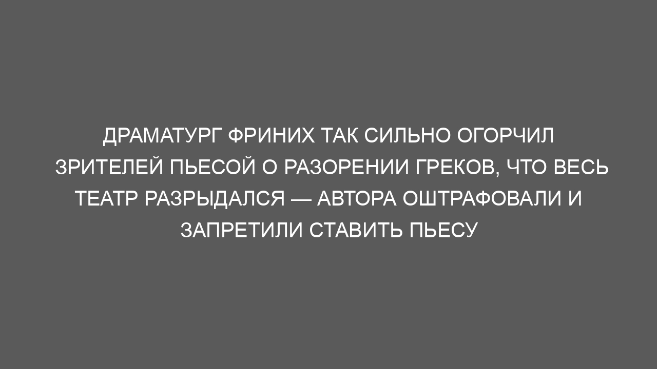 Драматург Фриних так сильно огорчил зрителей пьесой о разорении греков, что весь театр разрыдался — автора оштрафовали и запретили ставить пьесу