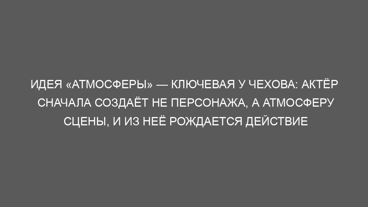 Идея «атмосферы» — ключевая у Чехова: актёр сначала создаёт не персонажа, а атмосферу сцены, и из неё рождается действие