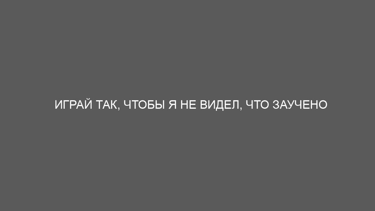 Играй так, чтобы я не видел, что заучено