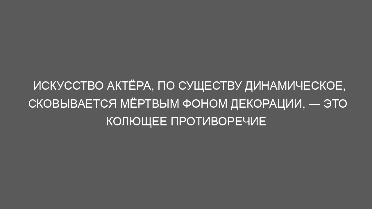 Искусство актёра, по существу динамическое, сковывается мёртвым фоном декорации, — это колющее противоречие