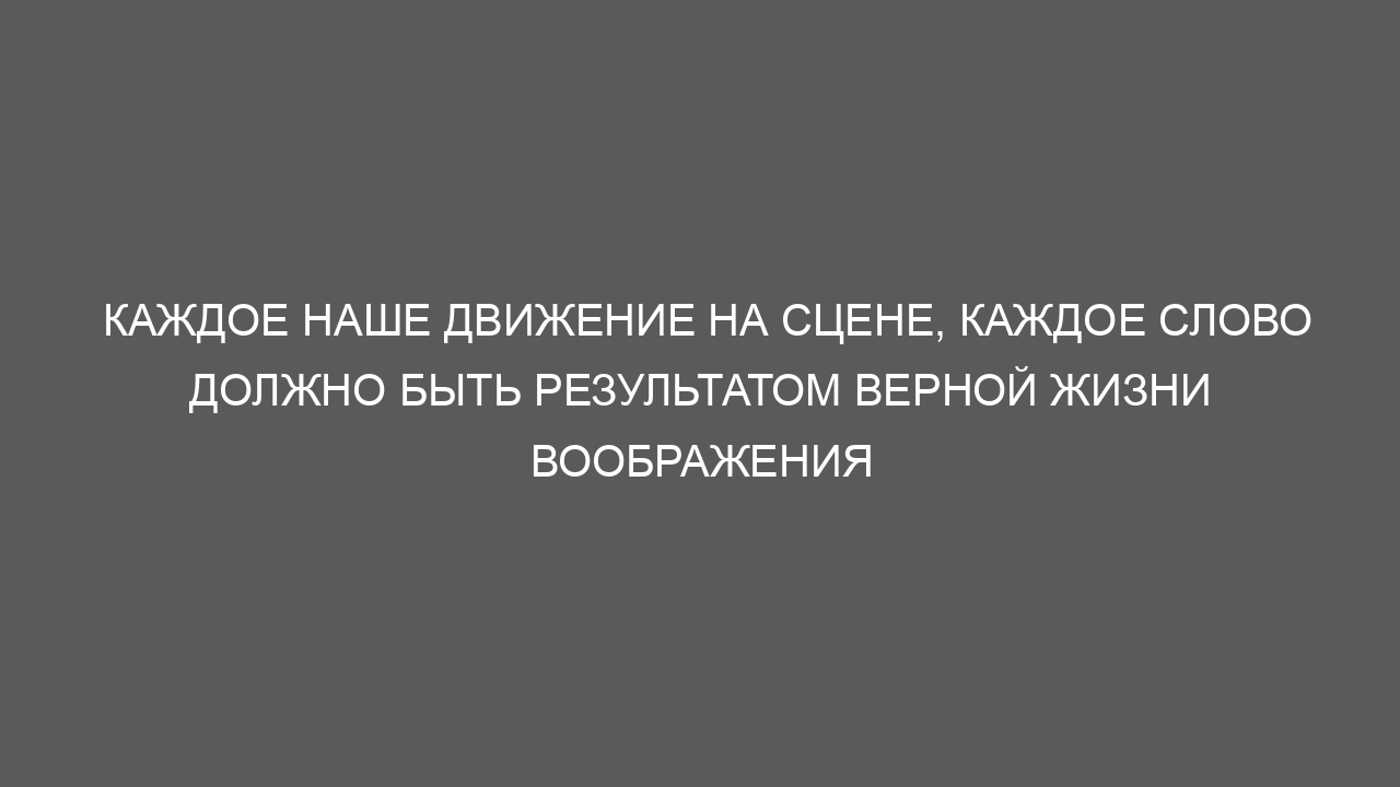 Каждое наше движение на сцене, каждое слово должно быть результатом верной жизни воображения