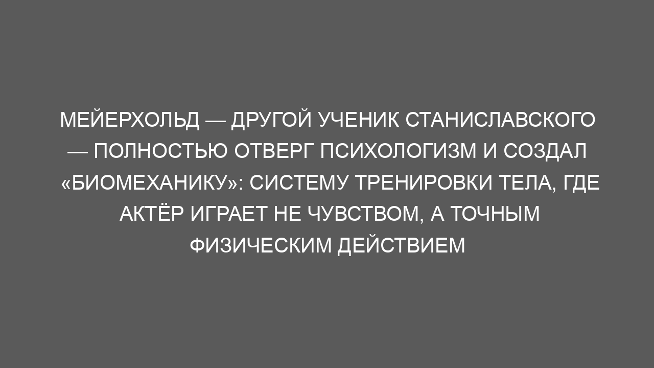 Мейерхольд — другой ученик Станиславского — полностью отверг психологизм и создал «биомеханику»: систему тренировки тела, где актёр играет не чувством, а точным физическим действием