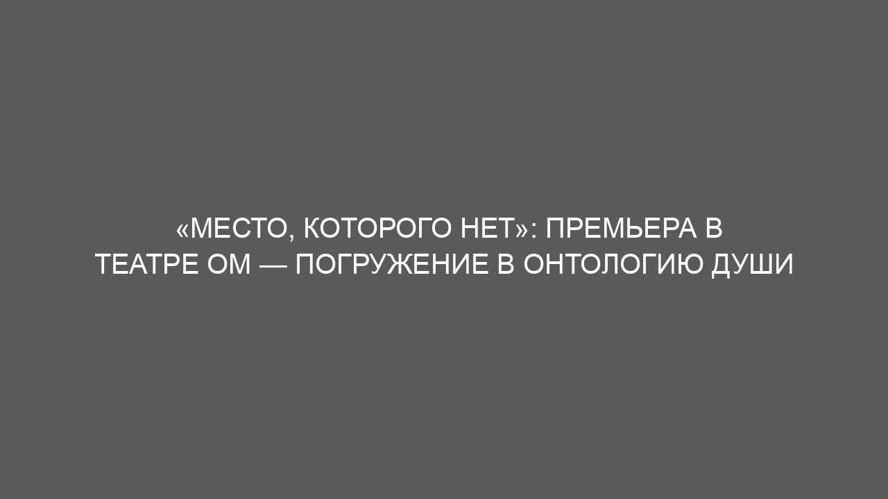 «Место, которого нет»: премьера в Театре ОМ — погружение в онтологию души