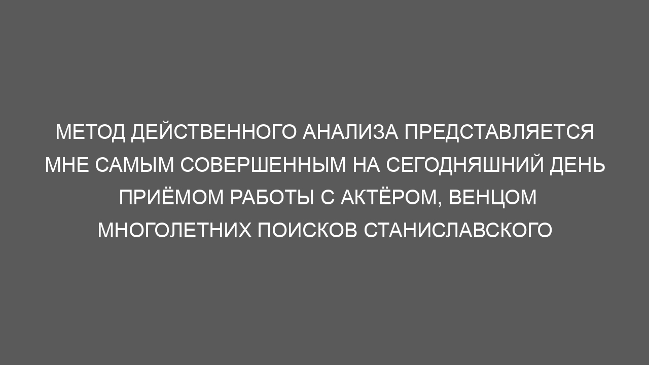 Метод действенного анализа представляется мне самым совершенным на сегодняшний день приёмом работы с актёром, венцом многолетних поисков Станиславского