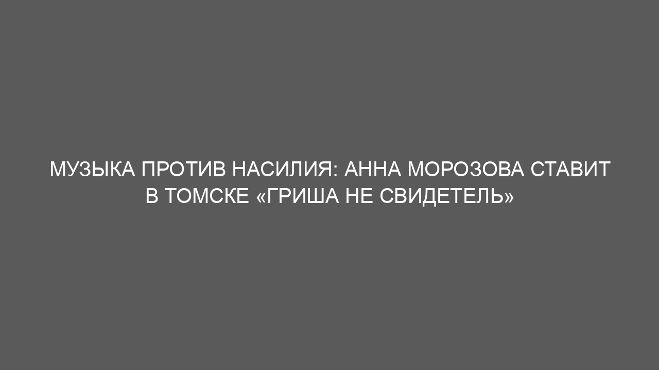 Музыка против насилия: Анна Морозова ставит в Томске «Гриша не свидетель»