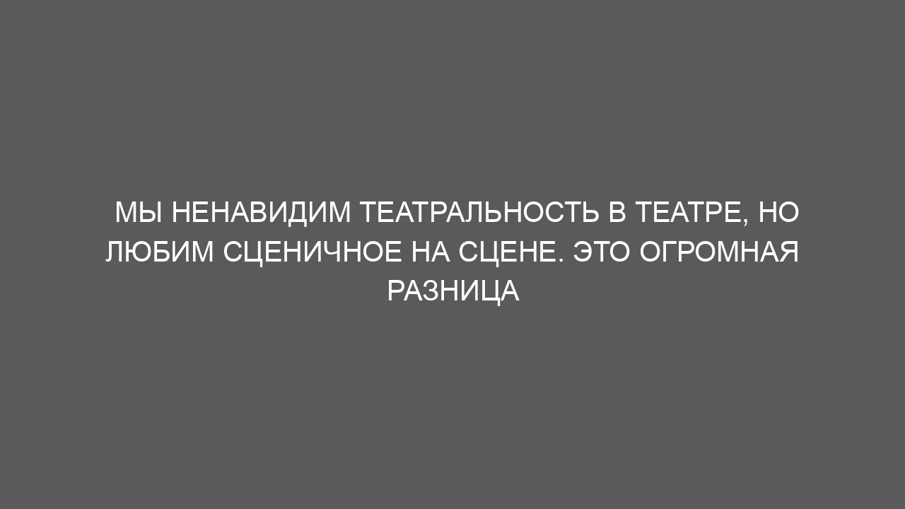 Мы ненавидим театральность в театре, но любим сценичное на сцене. Это огромная разница