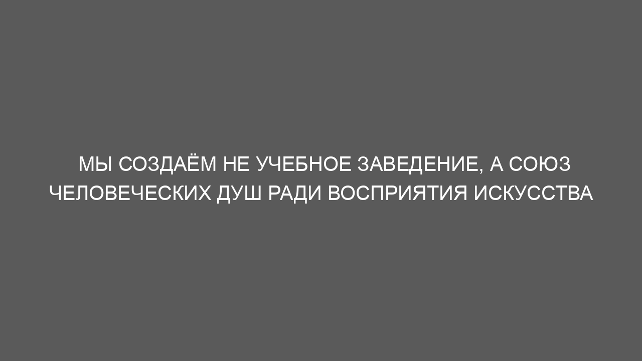 Мы создаём не учебное заведение, а союз человеческих душ ради восприятия искусства