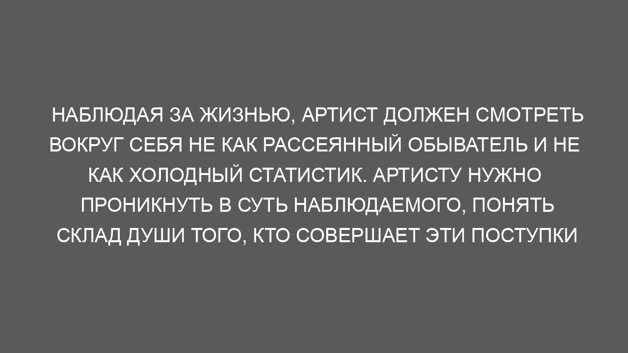 Наблюдая за жизнью, артист должен смотреть вокруг себя не как рассеянный обыватель и не как холодный статистик. Артисту нужно проникнуть в суть наблюдаемого, понять склад души того, кто совершает эти поступки