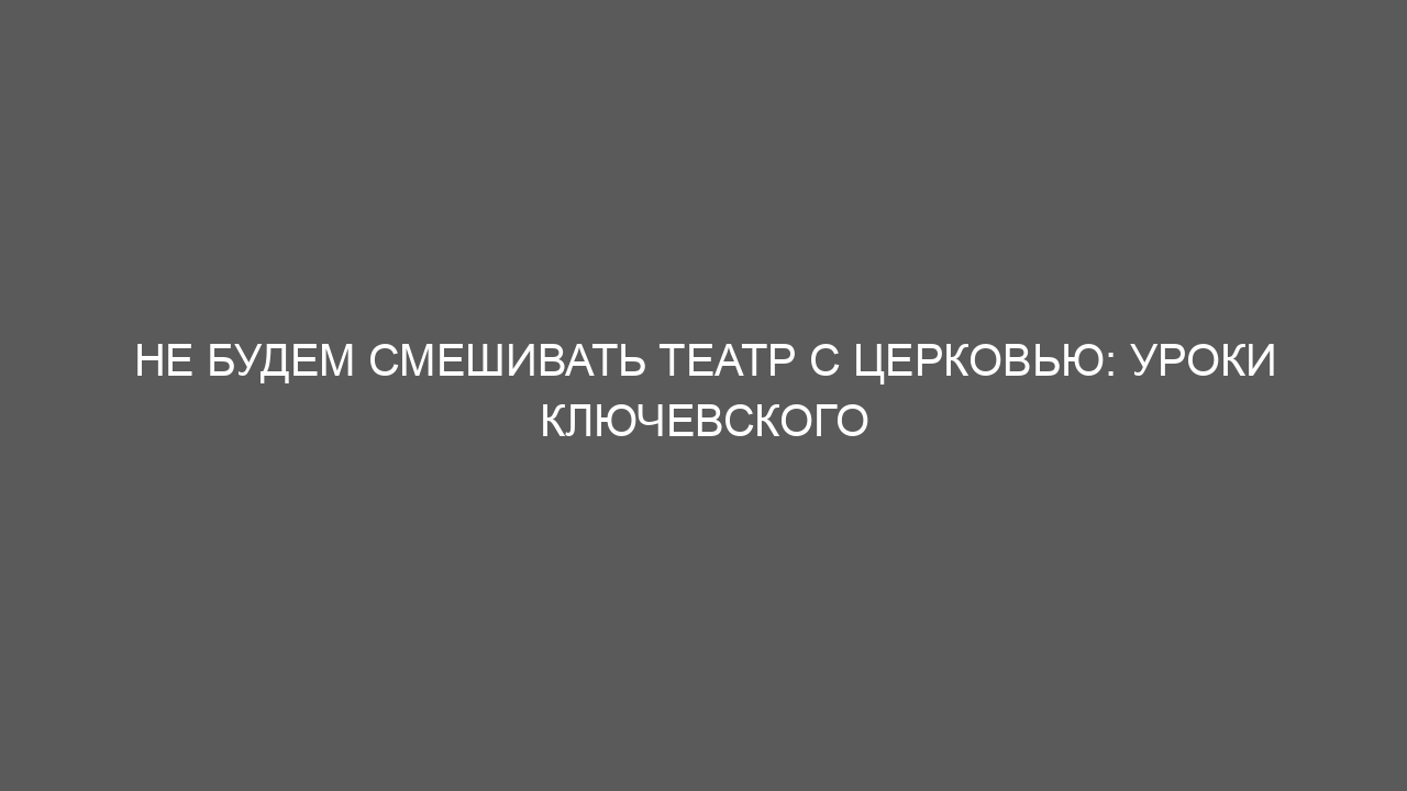 Не будем смешивать театр с церковью: уроки Ключевского