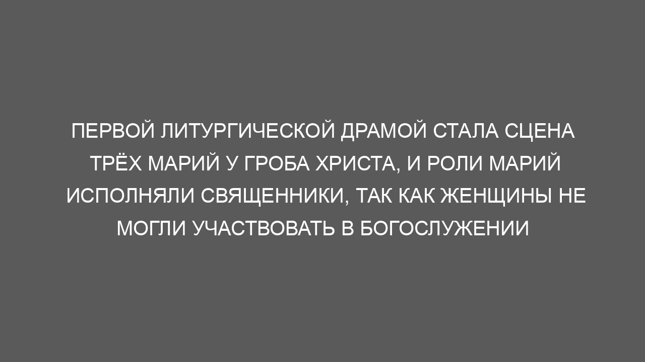 Первой литургической драмой стала сцена трёх Марий у гроба Христа, и роли Марий исполняли священники, так как женщины не могли участвовать в богослужении