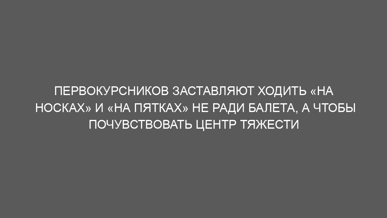 Первокурсников заставляют ходить «на носках» и «на пятках» не ради балета, а чтобы почувствовать центр тяжести
