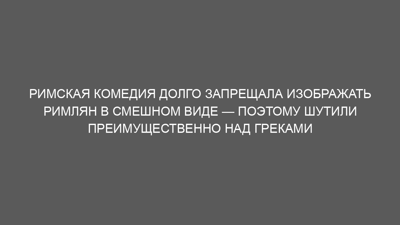 Римская комедия долго запрещала изображать римлян в смешном виде — поэтому шутили преимущественно над греками