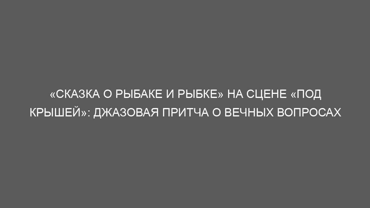 «Сказка о рыбаке и рыбке» на сцене «Под крышей»: джазовая притча о вечных вопросах