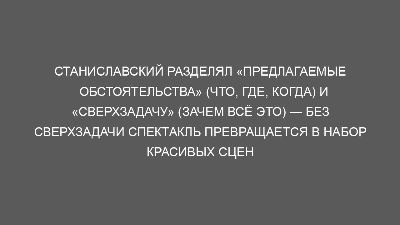 Станиславский разделял «предлагаемые обстоятельства» (что, где, когда) и «сверхзадачу» (зачем всё это) — без сверхзадачи спектакль превращается в набор красивых сцен
