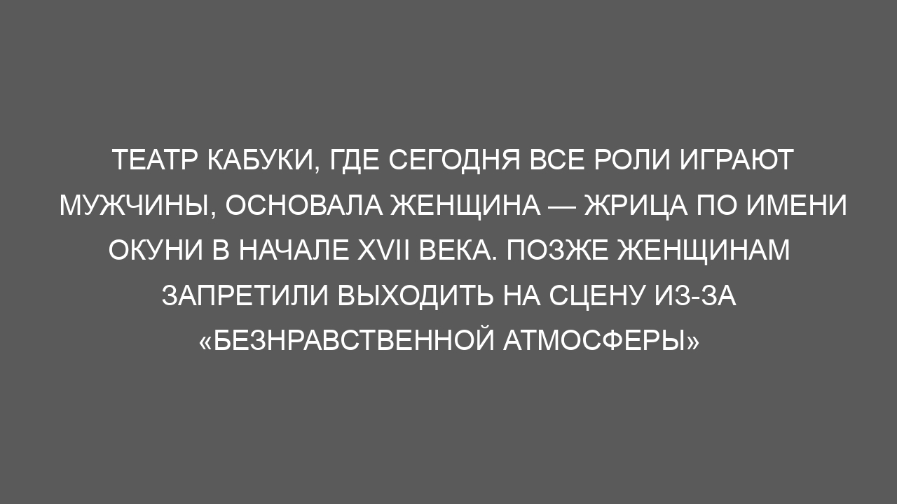 Театр кабуки, где сегодня все роли играют мужчины, основала женщина — жрица по имени Окуни в начале XVII века. Позже женщинам запретили выходить на сцену из-за «безнравственной атмосферы»