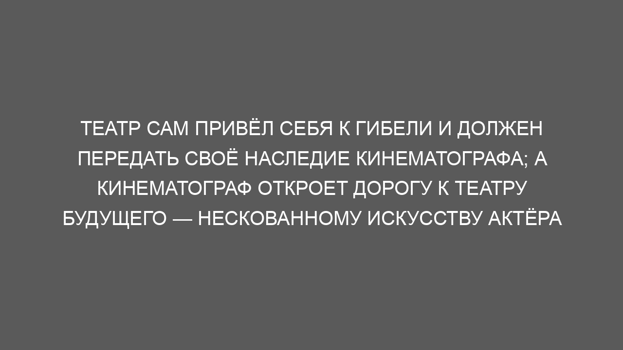 Театр сам привёл себя к гибели и должен передать своё наследие кинематографа; а кинематограф откроет дорогу к театру будущего — нескованному искусству актёра