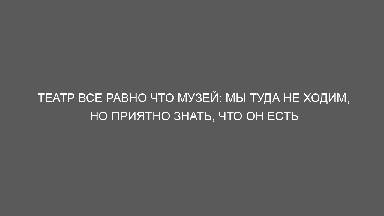 Театр все равно что музей: мы туда не ходим, но приятно знать, что он есть
