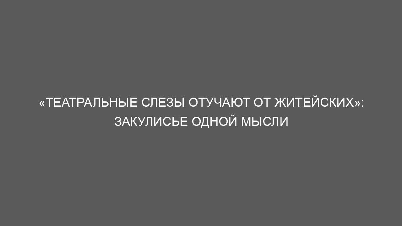 «Театральные слезы отучают от житейских»: закулисье одной мысли