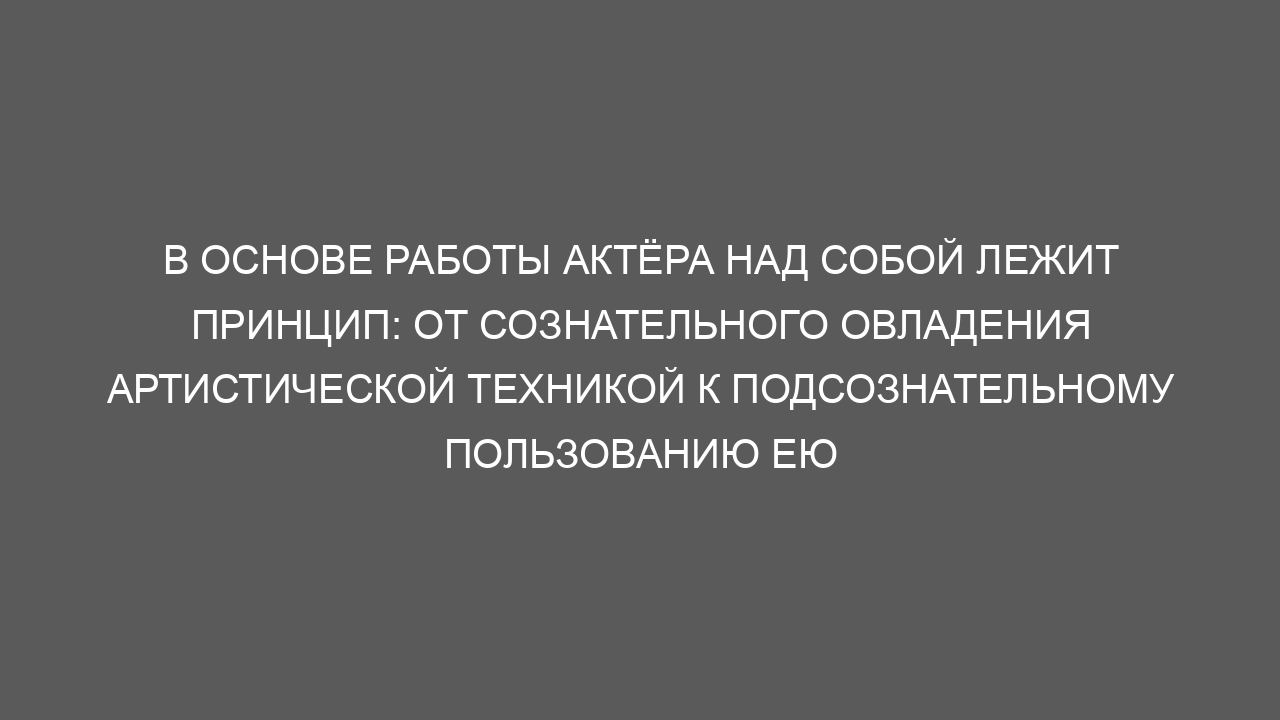 В основе работы актёра над собой лежит принцип: от сознательного овладения артистической техникой к подсознательному пользованию ею