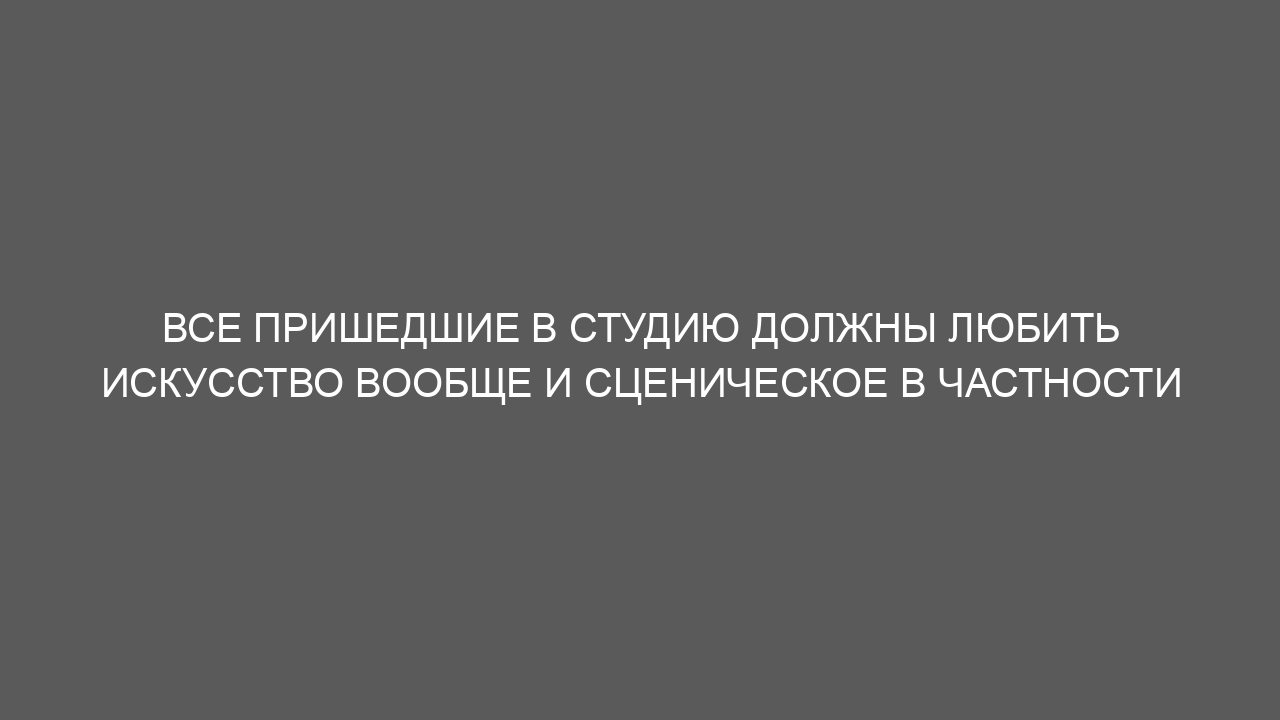 Все пришедшие в студию должны любить искусство вообще и сценическое в частности